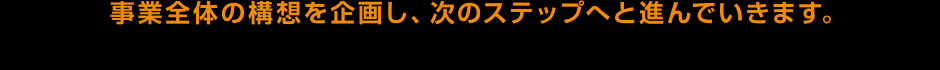 事業全体の構想を企画し、次のステップへと進んでいきます。