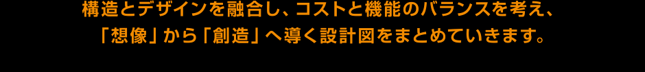 構造とデザインを融合し、コストと機能のバランスを考え、
「想像」から「創造」へ導く設計図をまとめていきます。